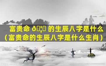 富贵命 🦄 的生辰八字是什么（富贵命的生辰八字是什么生肖）